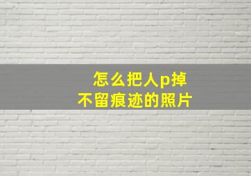 怎么把人p掉不留痕迹的照片