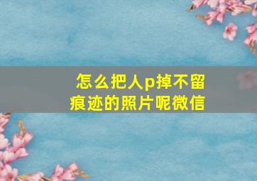 怎么把人p掉不留痕迹的照片呢微信