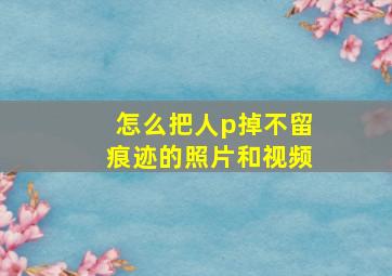 怎么把人p掉不留痕迹的照片和视频