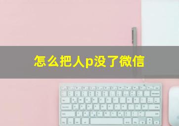 怎么把人p没了微信