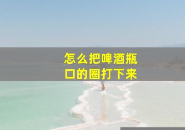 怎么把啤酒瓶口的圈打下来