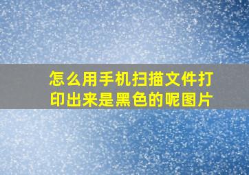 怎么用手机扫描文件打印出来是黑色的呢图片