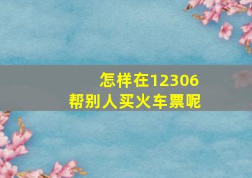 怎样在12306帮别人买火车票呢