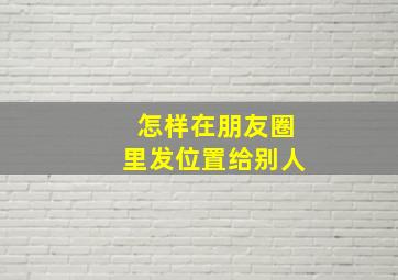 怎样在朋友圈里发位置给别人