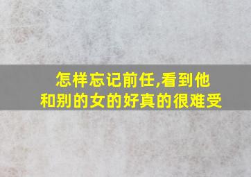 怎样忘记前任,看到他和别的女的好真的很难受