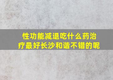 性功能减退吃什么药治疗最好长沙和谐不错的呢