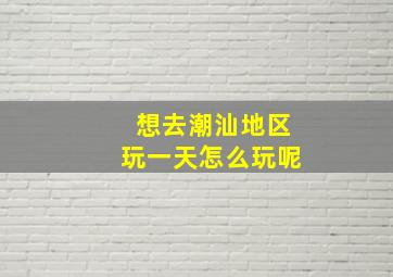 想去潮汕地区玩一天怎么玩呢