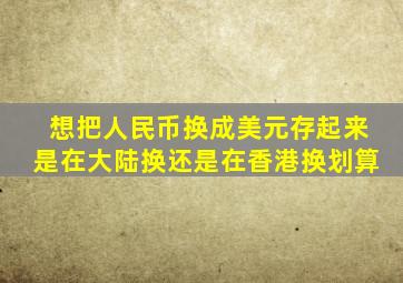 想把人民币换成美元存起来是在大陆换还是在香港换划算