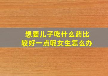 想要儿子吃什么药比较好一点呢女生怎么办