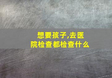 想要孩子,去医院检查都检查什么