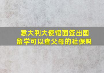 意大利大使馆面签出国留学可以查父母的社保吗