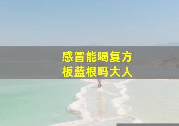 感冒能喝复方板蓝根吗大人