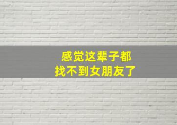 感觉这辈子都找不到女朋友了