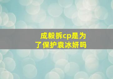 成毅拆cp是为了保护袁冰妍吗