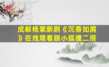 成毅杨紫新剧《沉香如屑》在线观看跟小狐狸二搭