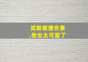 成毅被撩合集,他也太可爱了