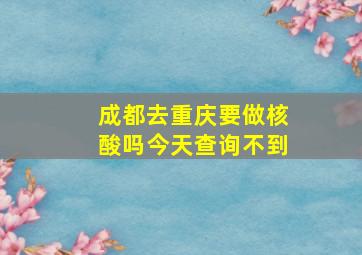 成都去重庆要做核酸吗今天查询不到