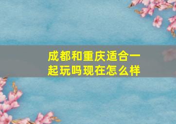 成都和重庆适合一起玩吗现在怎么样