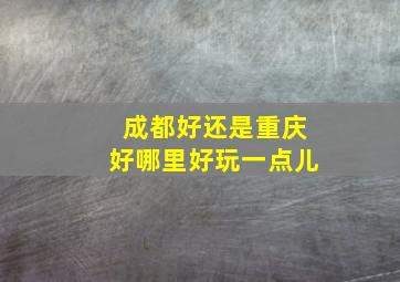 成都好还是重庆好哪里好玩一点儿