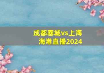 成都蓉城vs上海海港直播2024