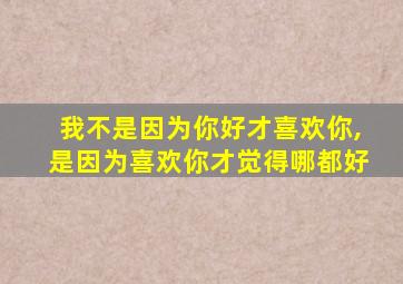 我不是因为你好才喜欢你,是因为喜欢你才觉得哪都好