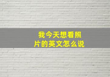 我今天想看照片的英文怎么说