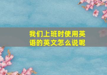 我们上班时使用英语的英文怎么说呢