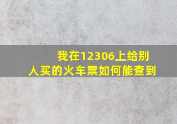 我在12306上给别人买的火车票如何能查到