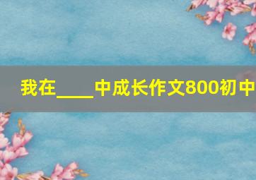 我在____中成长作文800初中