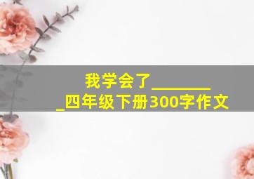 我学会了________四年级下册300字作文