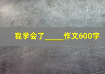 我学会了_____作文600字