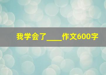 我学会了____作文600字