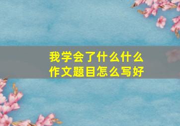 我学会了什么什么作文题目怎么写好