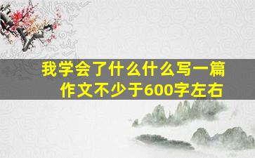 我学会了什么什么写一篇作文不少于600字左右