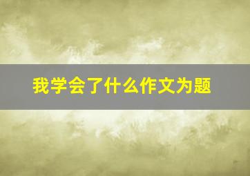 我学会了什么作文为题