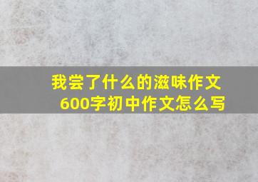 我尝了什么的滋味作文600字初中作文怎么写