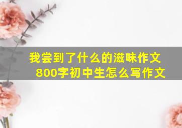 我尝到了什么的滋味作文800字初中生怎么写作文