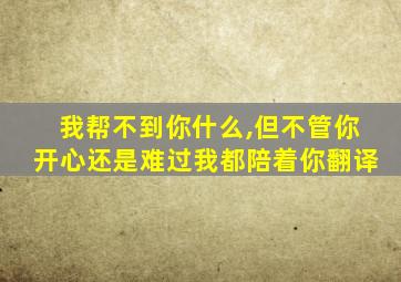 我帮不到你什么,但不管你开心还是难过我都陪着你翻译