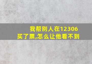 我帮别人在12306买了票,怎么让他看不到