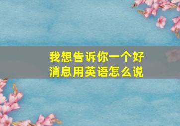 我想告诉你一个好消息用英语怎么说