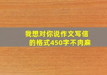 我想对你说作文写信的格式450字不肉麻