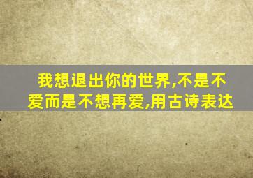 我想退出你的世界,不是不爱而是不想再爱,用古诗表达