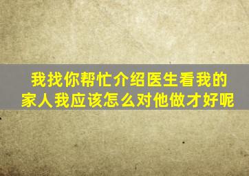 我找你帮忙介绍医生看我的家人我应该怎么对他做才好呢