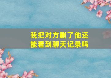 我把对方删了他还能看到聊天记录吗