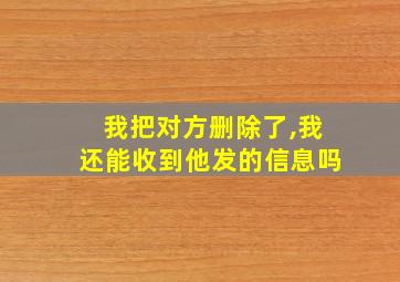 我把对方删除了,我还能收到他发的信息吗