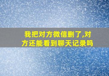 我把对方微信删了,对方还能看到聊天记录吗