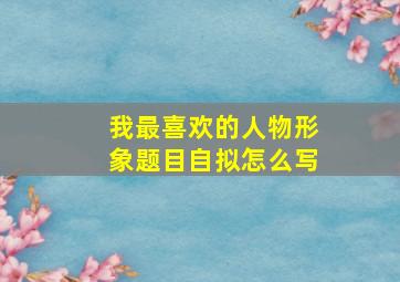 我最喜欢的人物形象题目自拟怎么写