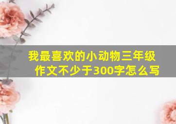 我最喜欢的小动物三年级作文不少于300字怎么写