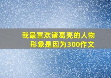 我最喜欢诸葛亮的人物形象是因为300作文