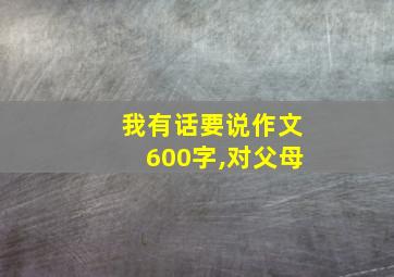 我有话要说作文600字,对父母